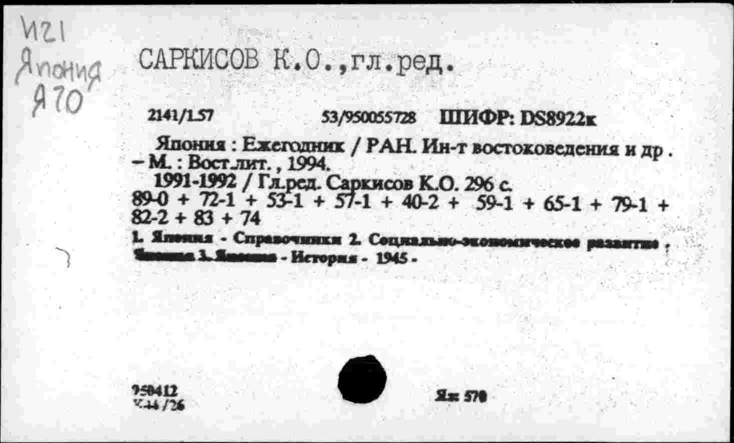 ﻿ViZ.1
САРКИСОВ К.0.,гл.ред.
2MX/VS1	S3/95O05S7& ШИФР: DS8922K
Япония : Ежегодник / РАН. Ин-т востоковедения и др.
- М.: Вост лит., 1994.
1991-1992 / Гл.рсд. Саркисов К.0.296 с
89-0 + 72-1 + 53-1 + 57-1 + 40-2 + 59-1 + 65-1 + 79-1 +
82-2 + 83 + 74
•>5*412
’«-и/*
я» т